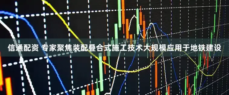 信通配资 专家聚焦装配叠合式施工技术大规模应用于地铁建设