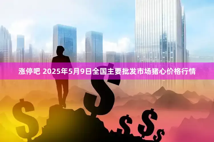 涨停吧 2025年5月9日全国主要批发市场猪心价格行情