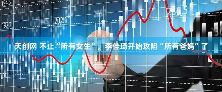天创网 不止“所有女生”，李佳琦开始攻陷“所有爸妈”了