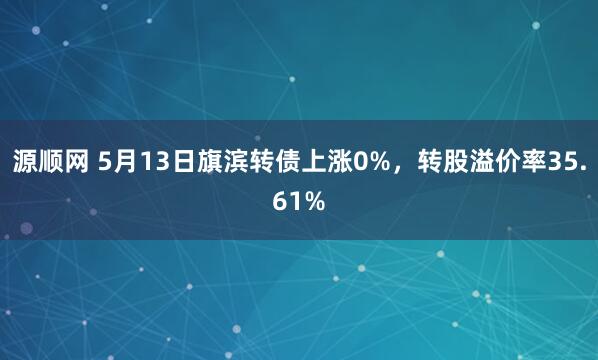 源顺网 5月13日旗滨转债上涨0%，转股溢价率35.61%