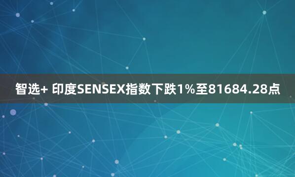智选+ 印度SENSEX指数下跌1%至81684.28点