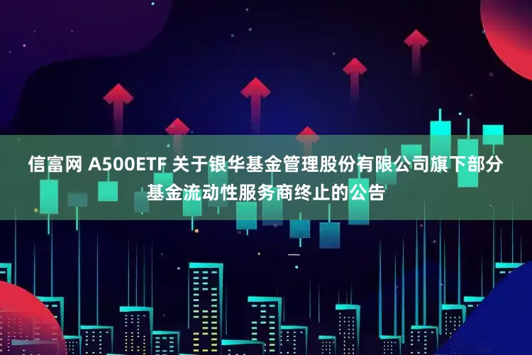 信富网 A500ETF 关于银华基金管理股份有限公司旗下部分基金流动性服务商终止的公告