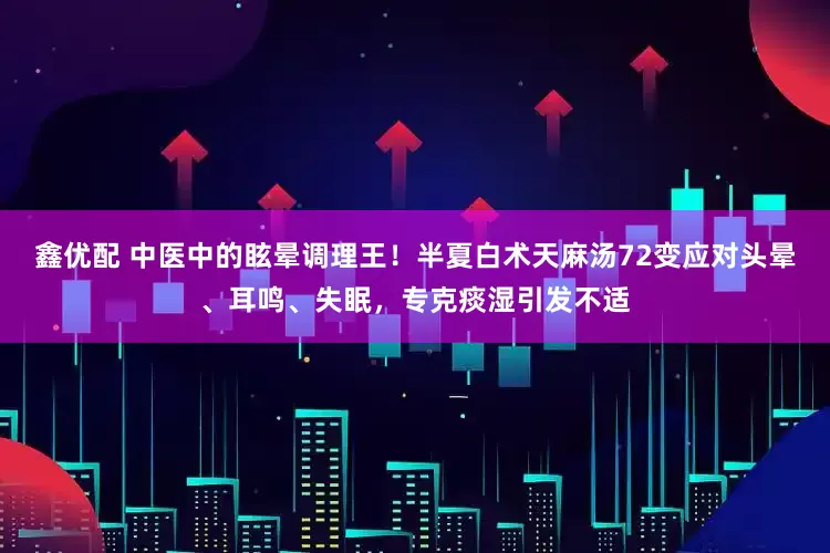 鑫优配 中医中的眩晕调理王！半夏白术天麻汤72变应对头晕、耳鸣、失眠，专克痰湿引发不适
