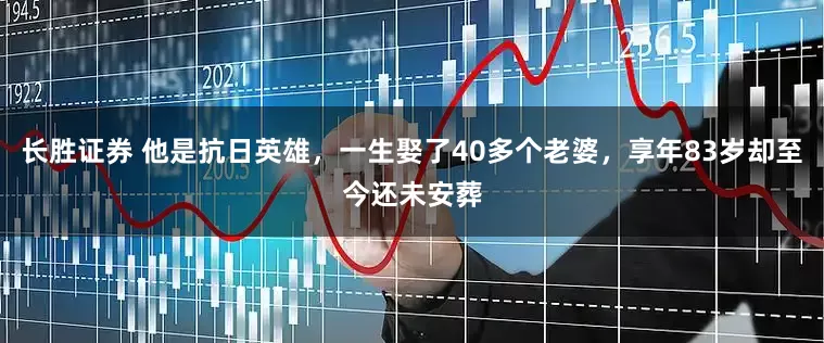 长胜证券 他是抗日英雄，一生娶了40多个老婆，享年83岁却至今还未安葬
